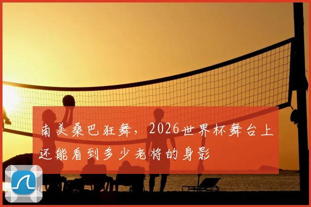 南美桑巴狂舞,2026世界杯舞台上还能看到多少老将的身影