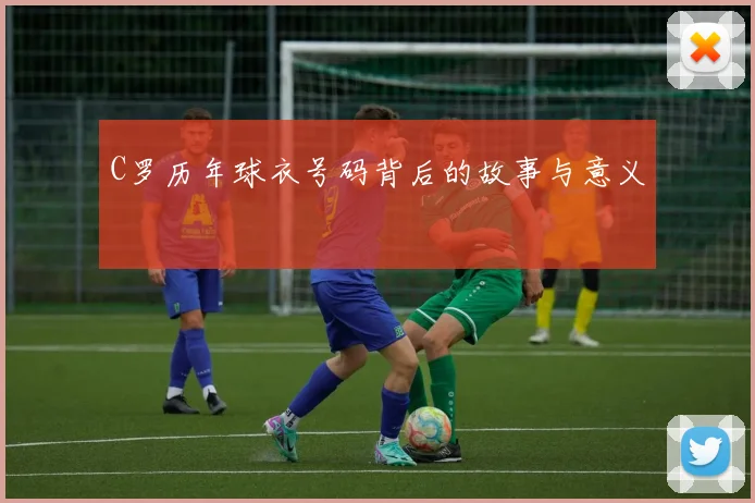 C罗历年球衣号码背后的故事与意义