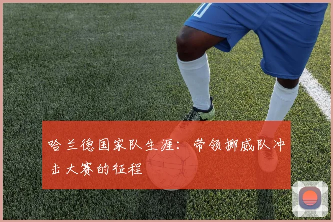 哈兰德国家队生涯:带领挪威队冲击大赛的征程