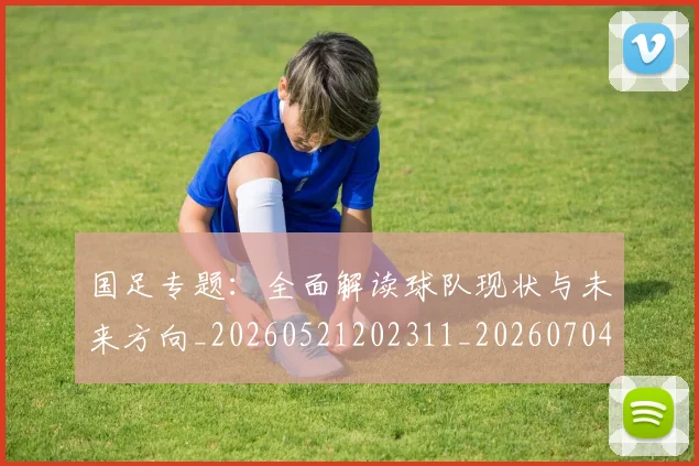 国足专题:全面解读球队现状与未来方向_20260521202311_20260704170640