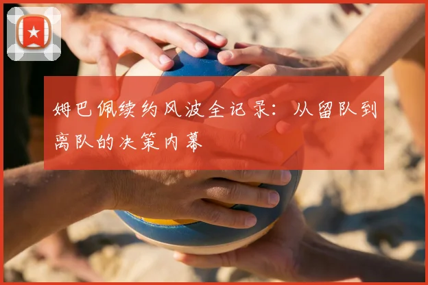 姆巴佩续约风波全记录：从留队到离队的决策内幕