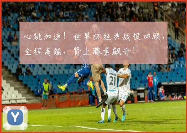 心跳加速!世界杯经典战役回顾,全程高能,肾上腺素飙升!