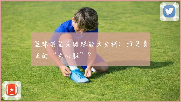 篮球明星关键球能力分析:谁是真正的“大心脏”?