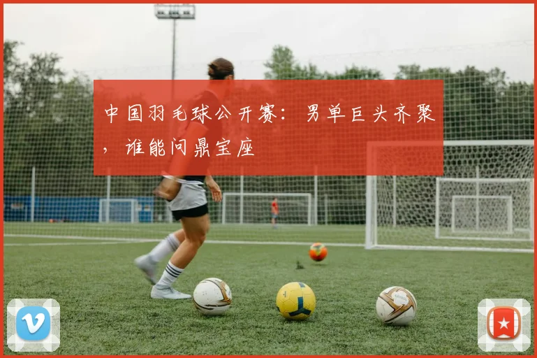 中国羽毛球公开赛:男单巨头齐聚,谁能问鼎宝座