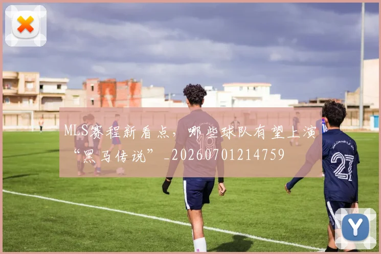 MLS赛程新看点,哪些球队有望上演“黑马传说”_20260701214759