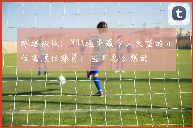 球迷热议:NBA选秀最令人失望的几位高顺位球员,当年怎么想的