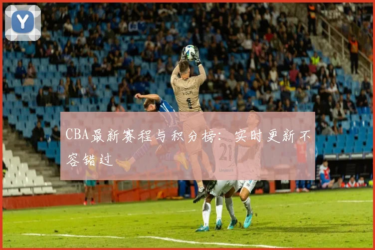 CBA最新赛程与积分榜:实时更新不容错过