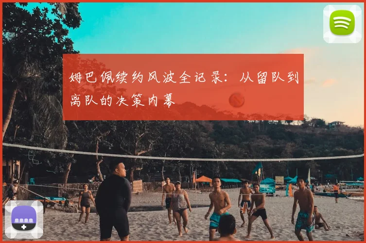 姆巴佩续约风波全记录:从留队到离队的决策内幕