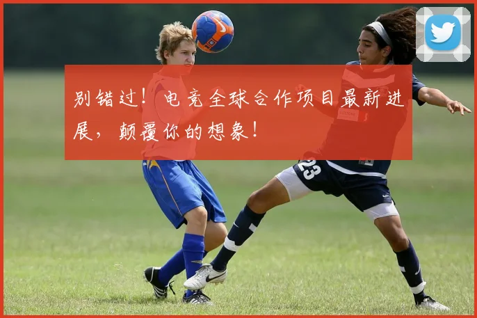 别错过!电竞全球合作项目最新进展,颠覆你的想象!