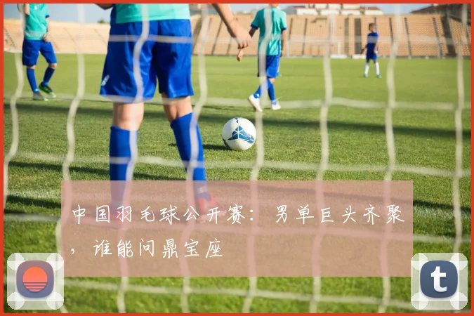 中国羽毛球公开赛：男单巨头齐聚，谁能问鼎宝座