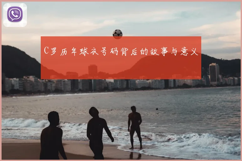 C罗历年球衣号码背后的故事与意义