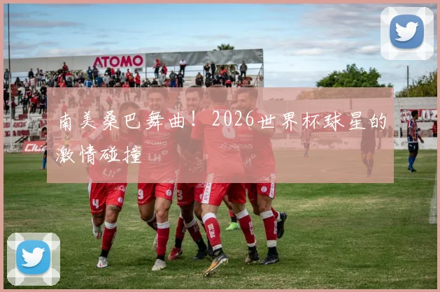 南美桑巴舞曲！2026世界杯球星的激情碰撞