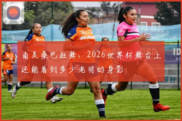 南美桑巴狂舞，2026世界杯舞台上还能看到多少老将的身影